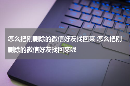怎么把刚删除的微信好友找回来 怎么把刚删除的微信好友找回来呢