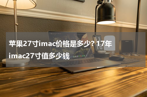 苹果27寸imac价格是多少? 17年imac27寸值多少钱