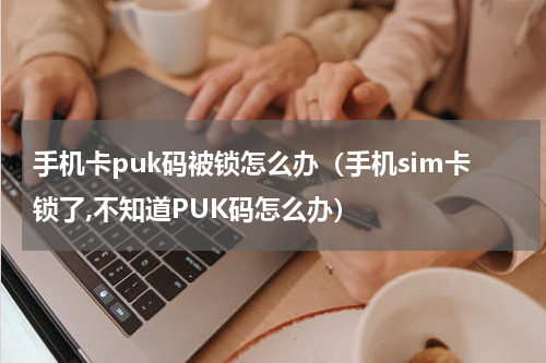 手机卡puk码被锁怎么办（手机sim卡锁了,不知道PUK码怎么办）