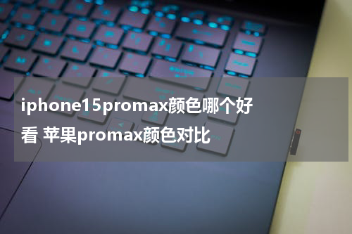 iphone15promax颜色哪个好看 苹果promax颜色对比