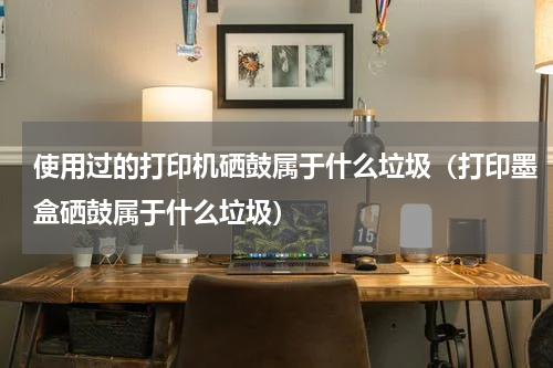 使用过的打印机硒鼓属于什么垃圾（打印墨盒硒鼓属于什么垃圾）