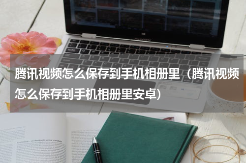 腾讯视频怎么保存到手机相册里（腾讯视频怎么保存到手机相册里安卓）