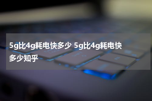 5g比4g耗电快多少 5g比4g耗电快多少知乎