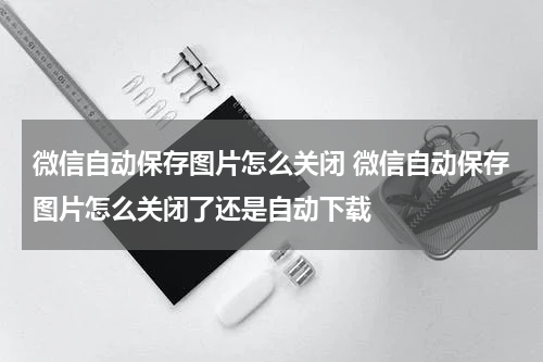 微信自动保存图片怎么关闭 微信自动保存图片怎么关闭了还是自动下载