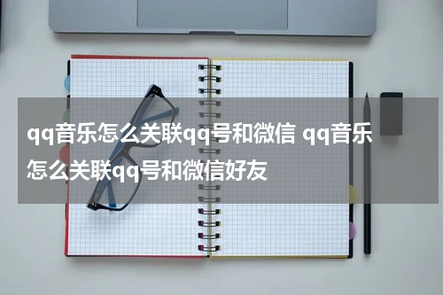 qq音乐怎么关联qq号和微信 qq音乐怎么关联qq号和微信好友