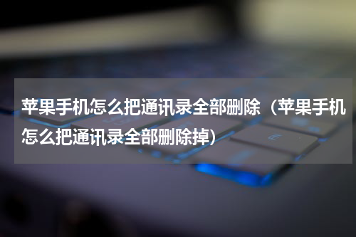 苹果手机怎么把通讯录全部删除（苹果手机怎么把通讯录全部删除掉）