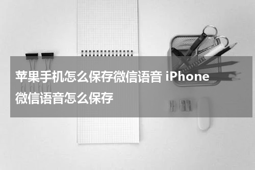 苹果手机怎么保存微信语音 iPhone微信语音怎么保存