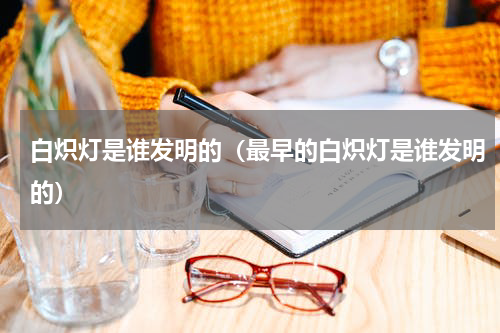 白炽灯是谁发明的（最早的白炽灯是谁发明的）