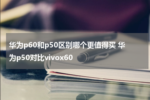 华为p60和p50区别哪个更值得买 华为p50对比vivox60