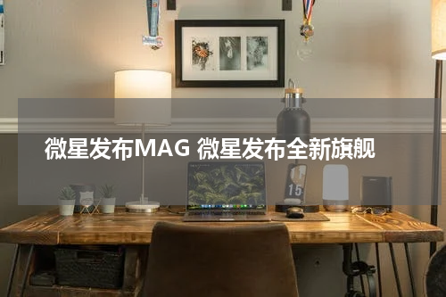 微星发布MAG 微星发布全新旗舰