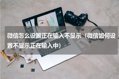 微信怎么设置正在输入不显示（微信如何设置不显示正在输入中）