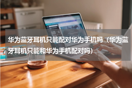 华为蓝牙耳机只能配对华为手机吗（华为蓝牙耳机只能和华为手机配对吗）