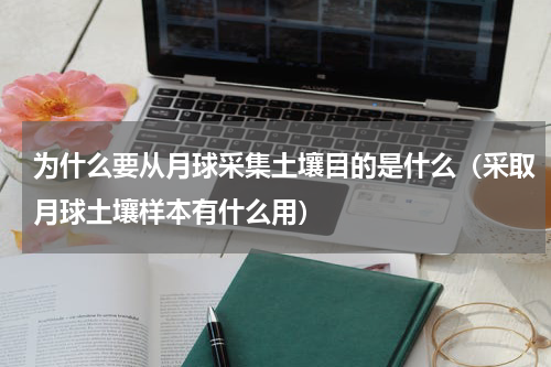 为什么要从月球采集土壤目的是什么（采取月球土壤样本有什么用）