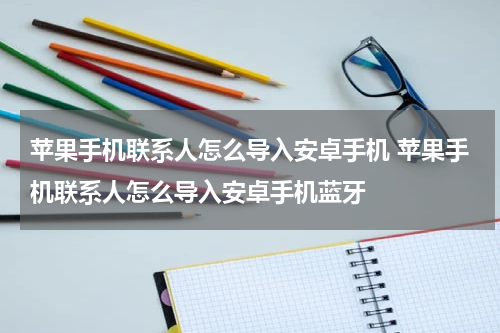 苹果手机联系人怎么导入安卓手机 苹果手机联系人怎么导入安卓手机蓝牙