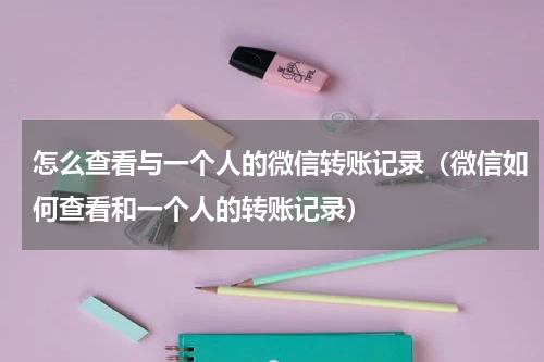 怎么查看与一个人的微信转账记录（微信如何查看和一个人的转账记录）