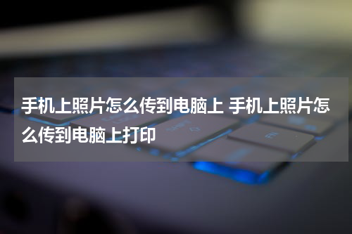 手机上照片怎么传到电脑上 手机上照片怎么传到电脑上打印