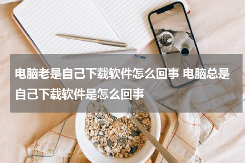 电脑老是自己下载软件怎么回事 电脑总是自己下载软件是怎么回事