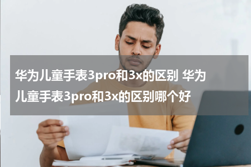 华为儿童手表3pro和3x的区别 华为儿童手表3pro和3x的区别哪个好