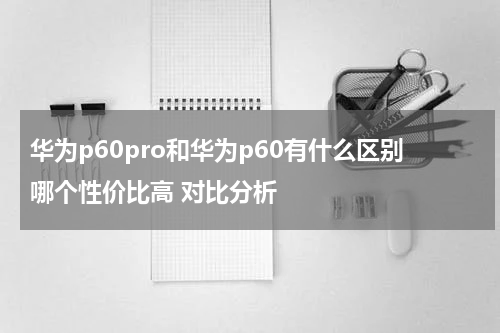 华为p60pro和华为p60有什么区别哪个性价比高 对比分析