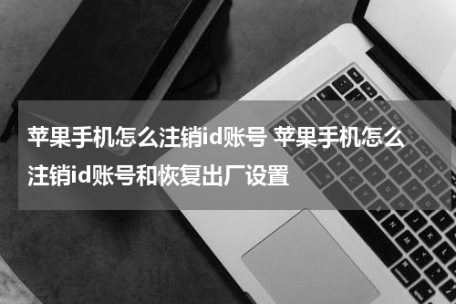 苹果手机怎么注销id账号 苹果手机怎么注销id账号和恢复出厂设置