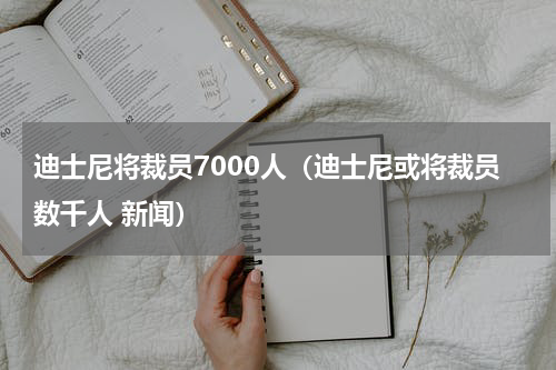 迪士尼将裁员7000人（迪士尼或将裁员数千人 新闻）