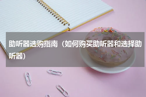 助听器选购指南（如何购买助听器和选择助听器）