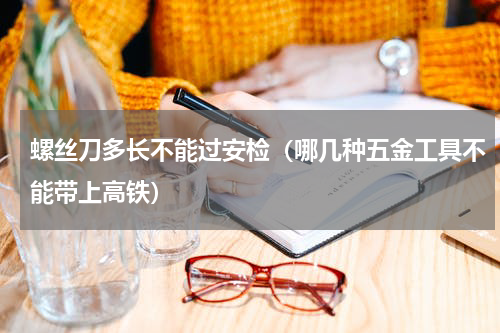 螺丝刀多长不能过安检（哪几种五金工具不能带上高铁）