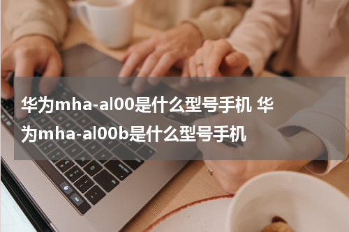 华为mha-al00是什么型号手机 华为mha-al00b是什么型号手机
