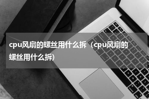 cpu风扇的螺丝用什么拆（cpu风扇的螺丝用什么拆）