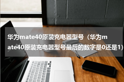 华为mate40原装充电器型号（华为mate40原装充电器型号最后的数字是0还是1）