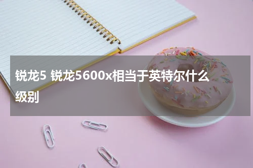 锐龙5 锐龙5600x相当于英特尔什么级别