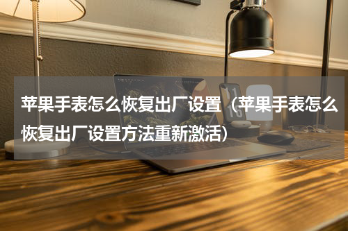 苹果手表怎么恢复出厂设置（苹果手表怎么恢复出厂设置方法重新激活）