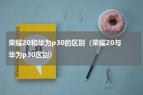荣耀20和华为p30的区别（荣耀20与华为p30区别）