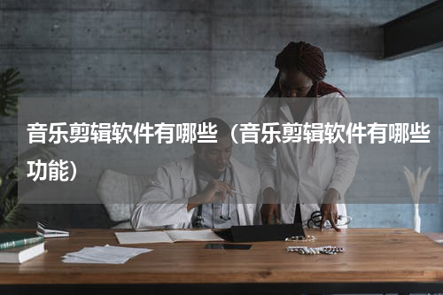 音乐剪辑软件有哪些（音乐剪辑软件有哪些功能）