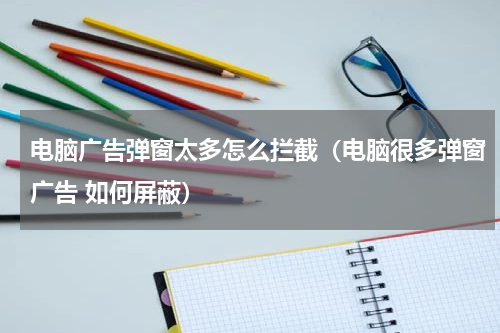电脑广告弹窗太多怎么拦截（电脑很多弹窗广告 如何屏蔽）