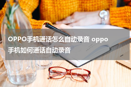 OPPO手机通话怎么自动录音 oppo手机如何通话自动录音