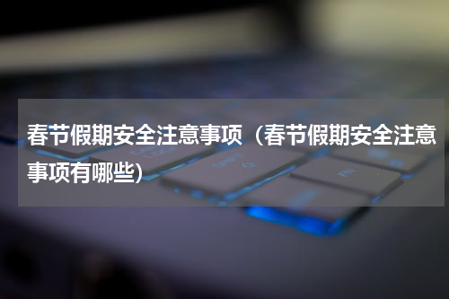 春节假期安全注意事项（春节假期安全注意事项有哪些）