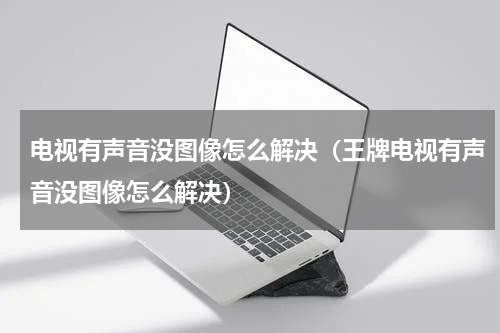 电视有声音没图像怎么解决（王牌电视有声音没图像怎么解决）