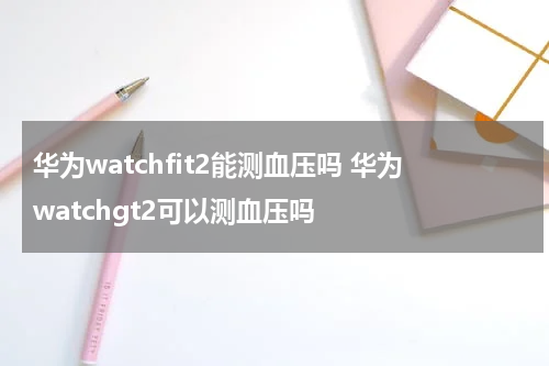 华为watchfit2能测血压吗 华为watchgt2可以测血压吗