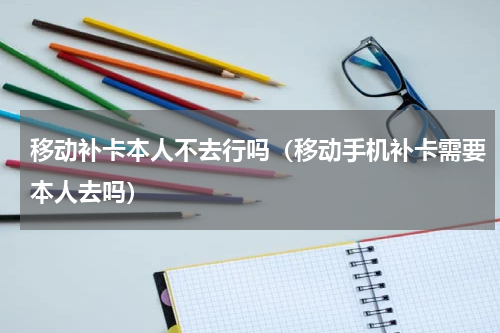 移动补卡本人不去行吗（移动手机补卡需要本人去吗）