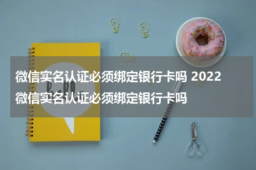 微信实名认证必须绑定银行卡吗 2022微信实名认证必须绑定银行卡吗