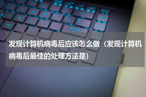 发现计算机病毒后应该怎么做（发现计算机病毒后最佳的处理方法是）