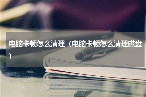 电脑卡顿怎么清理（电脑卡顿怎么清理磁盘）