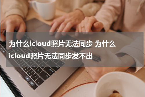 为什么icloud照片无法同步 为什么icloud照片无法同步发不出