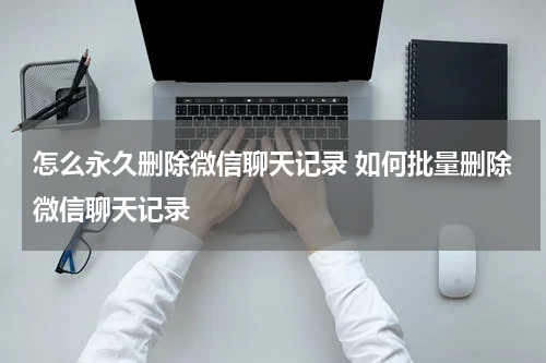 怎么永久删除微信聊天记录 如何批量删除微信聊天记录