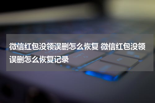 微信红包没领误删怎么恢复 微信红包没领误删怎么恢复记录