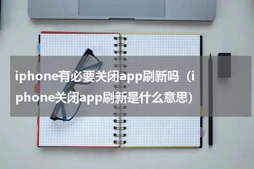 iphone有必要关闭app刷新吗（iphone关闭app刷新是什么意思）