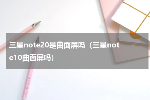 三星note20是曲面屏吗（三星note10曲面屏吗）