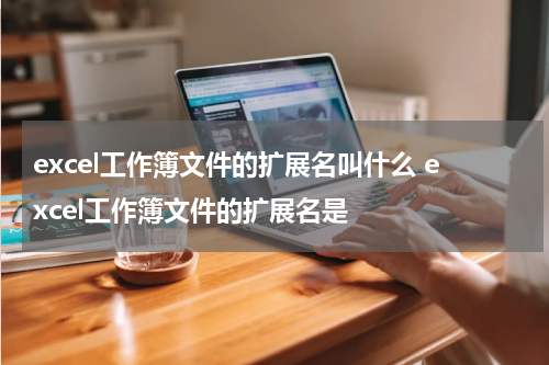 excel工作簿文件的扩展名叫什么 excel工作簿文件的扩展名是