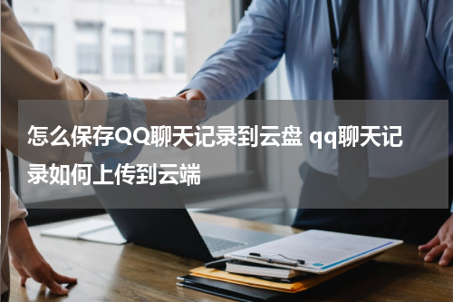 怎么保存QQ聊天记录到云盘 qq聊天记录如何上传到云端
